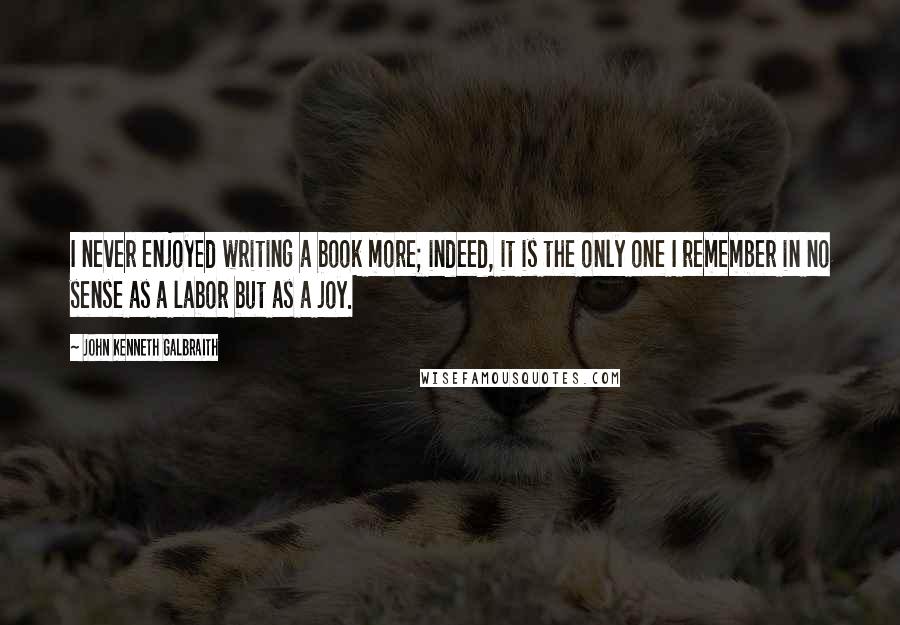 John Kenneth Galbraith Quotes: I never enjoyed writing a book more; indeed, it is the only one I remember in no sense as a labor but as a joy.