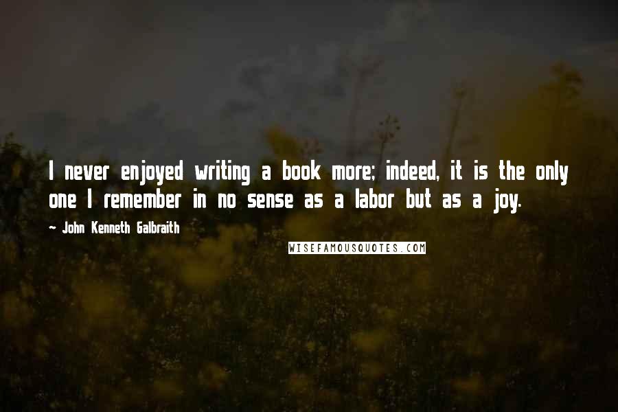 John Kenneth Galbraith Quotes: I never enjoyed writing a book more; indeed, it is the only one I remember in no sense as a labor but as a joy.