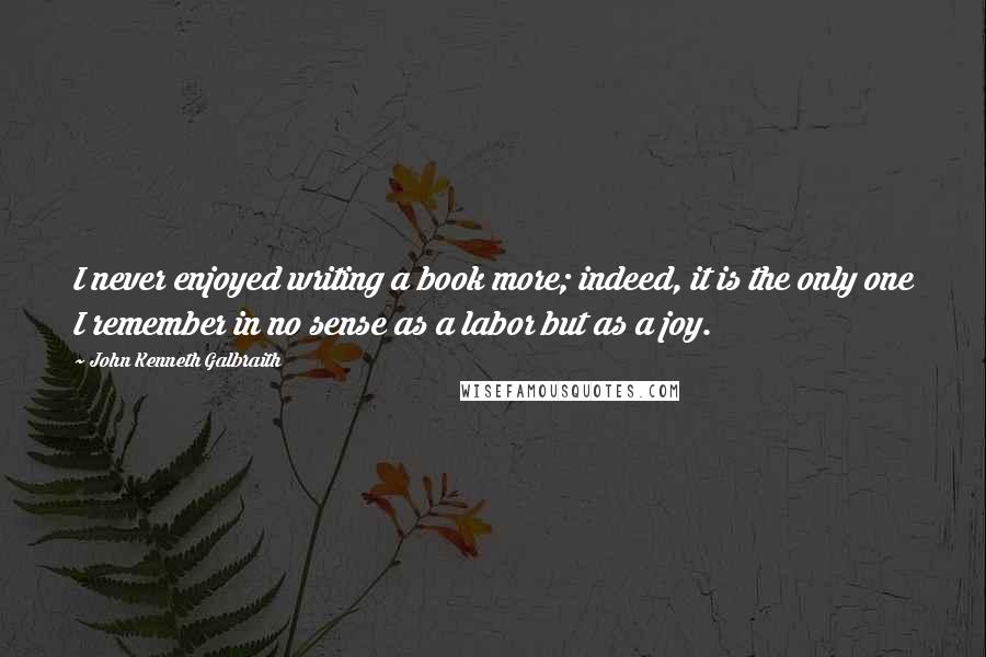 John Kenneth Galbraith Quotes: I never enjoyed writing a book more; indeed, it is the only one I remember in no sense as a labor but as a joy.