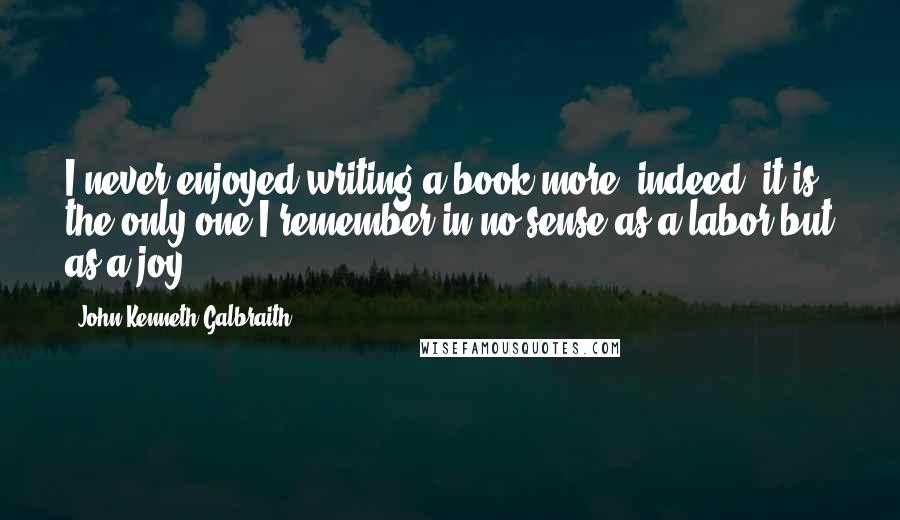 John Kenneth Galbraith Quotes: I never enjoyed writing a book more; indeed, it is the only one I remember in no sense as a labor but as a joy.