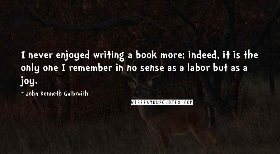 John Kenneth Galbraith Quotes: I never enjoyed writing a book more; indeed, it is the only one I remember in no sense as a labor but as a joy.