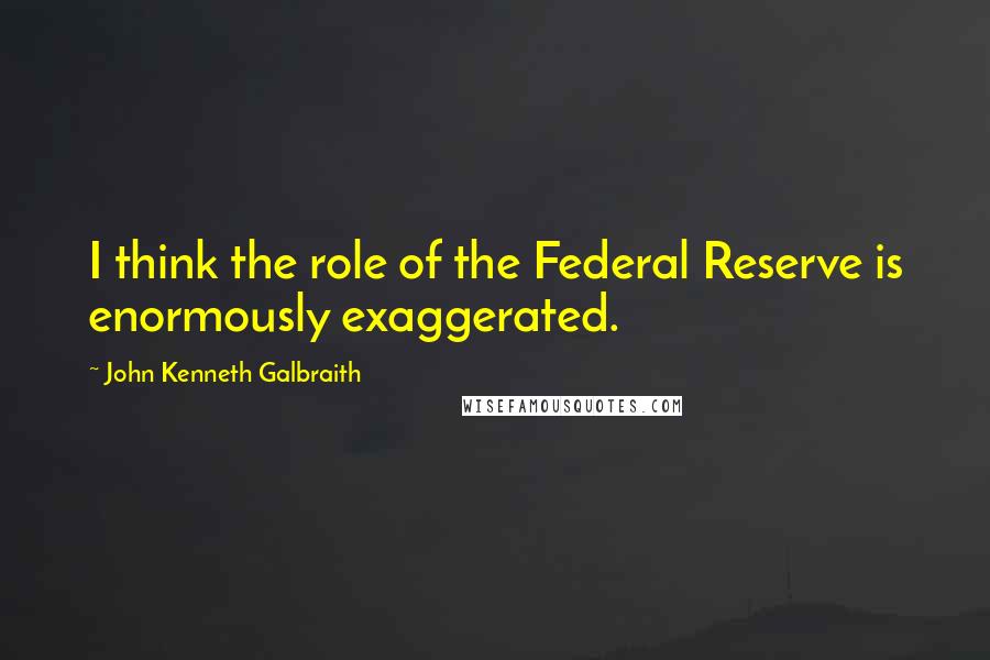 John Kenneth Galbraith Quotes: I think the role of the Federal Reserve is enormously exaggerated.