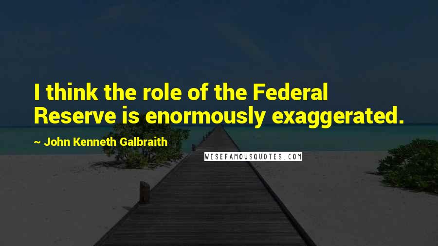 John Kenneth Galbraith Quotes: I think the role of the Federal Reserve is enormously exaggerated.