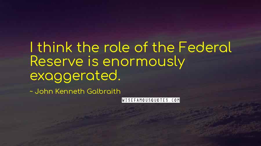 John Kenneth Galbraith Quotes: I think the role of the Federal Reserve is enormously exaggerated.