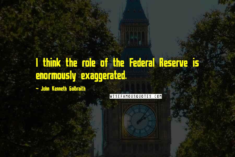 John Kenneth Galbraith Quotes: I think the role of the Federal Reserve is enormously exaggerated.