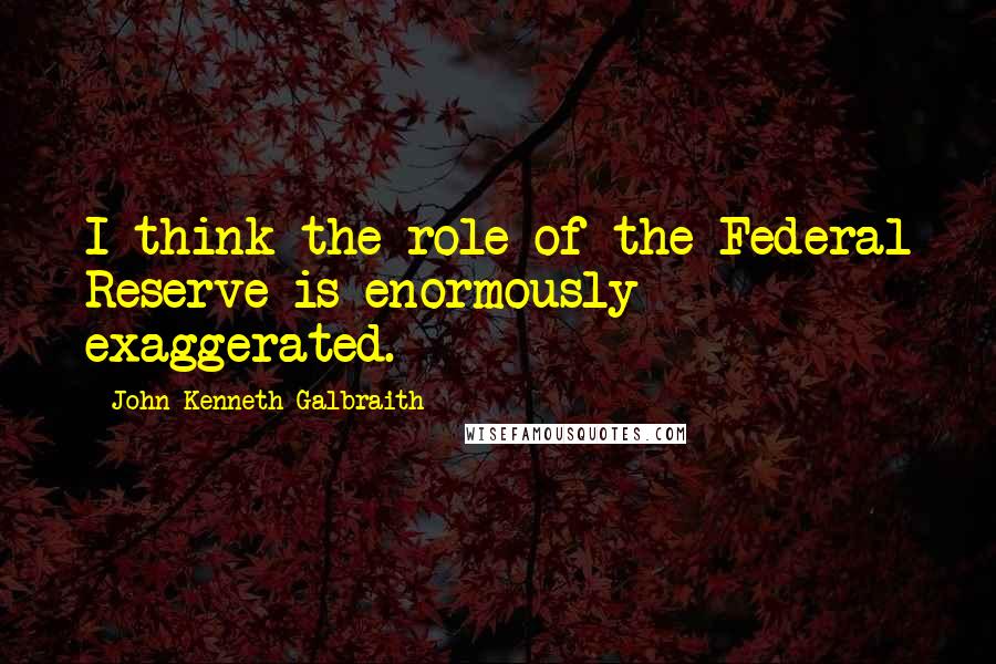 John Kenneth Galbraith Quotes: I think the role of the Federal Reserve is enormously exaggerated.