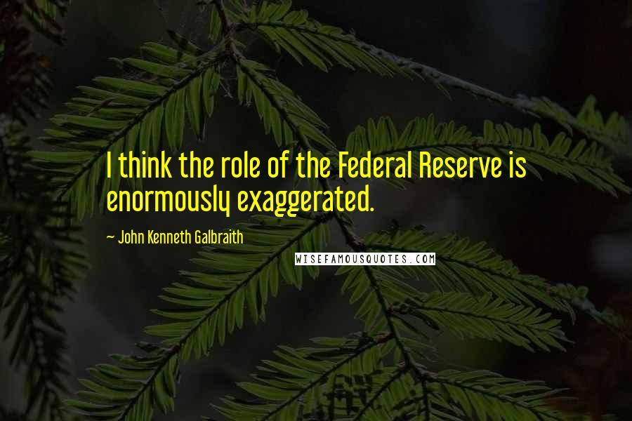 John Kenneth Galbraith Quotes: I think the role of the Federal Reserve is enormously exaggerated.