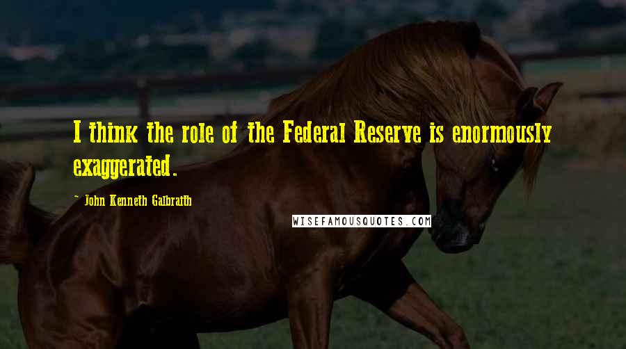 John Kenneth Galbraith Quotes: I think the role of the Federal Reserve is enormously exaggerated.