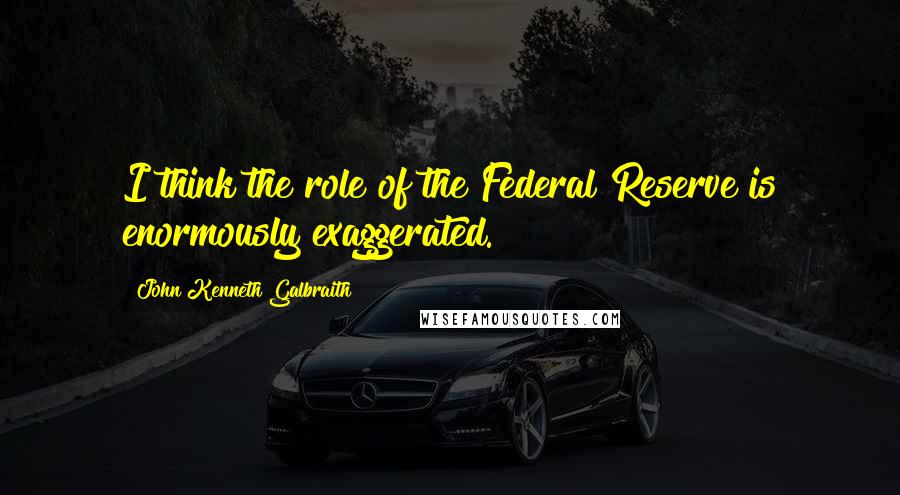 John Kenneth Galbraith Quotes: I think the role of the Federal Reserve is enormously exaggerated.