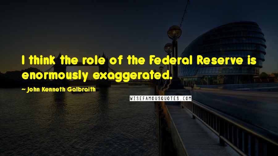 John Kenneth Galbraith Quotes: I think the role of the Federal Reserve is enormously exaggerated.