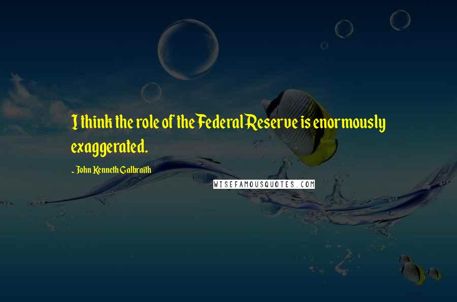 John Kenneth Galbraith Quotes: I think the role of the Federal Reserve is enormously exaggerated.