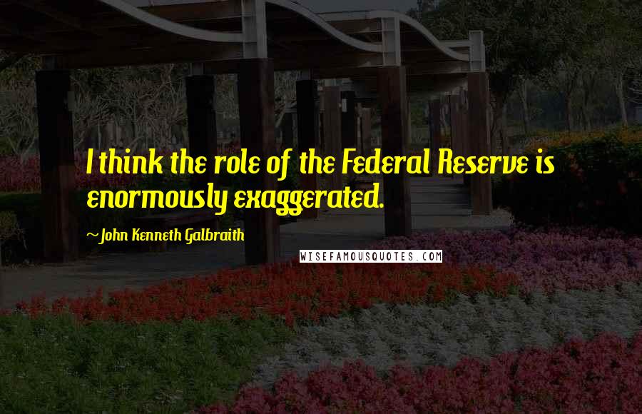 John Kenneth Galbraith Quotes: I think the role of the Federal Reserve is enormously exaggerated.