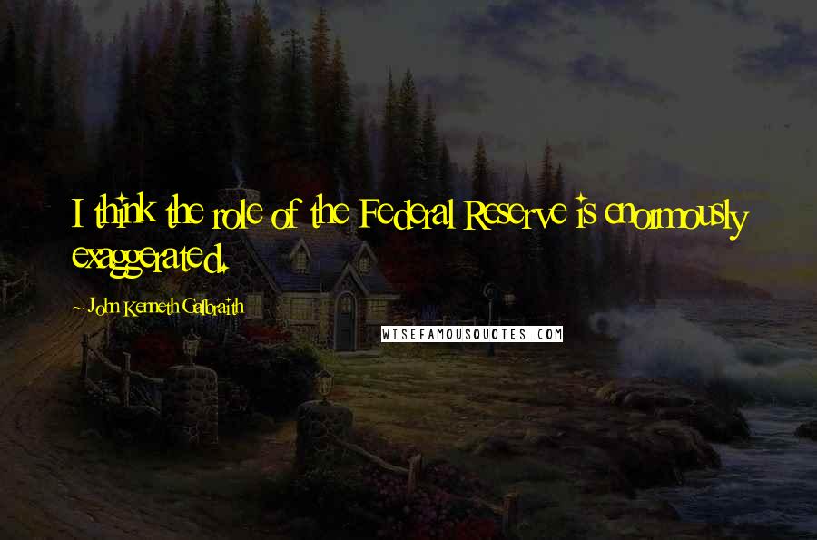 John Kenneth Galbraith Quotes: I think the role of the Federal Reserve is enormously exaggerated.