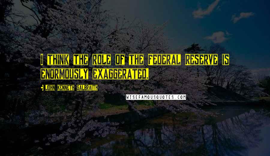 John Kenneth Galbraith Quotes: I think the role of the Federal Reserve is enormously exaggerated.