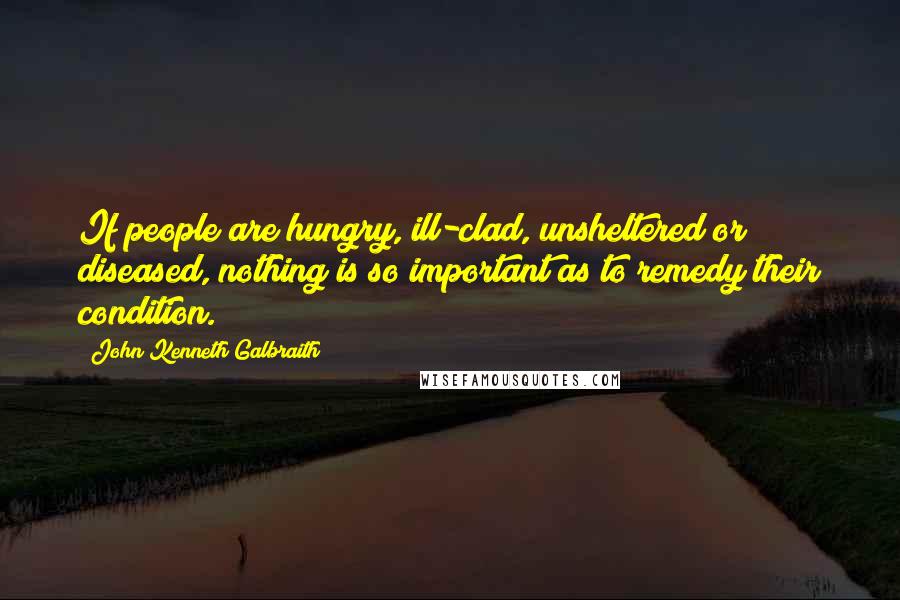 John Kenneth Galbraith Quotes: If people are hungry, ill-clad, unsheltered or diseased, nothing is so important as to remedy their condition.