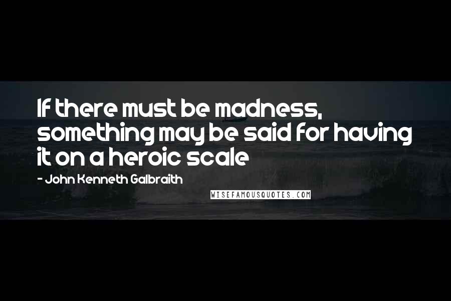 John Kenneth Galbraith Quotes: If there must be madness, something may be said for having it on a heroic scale