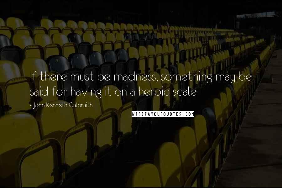 John Kenneth Galbraith Quotes: If there must be madness, something may be said for having it on a heroic scale