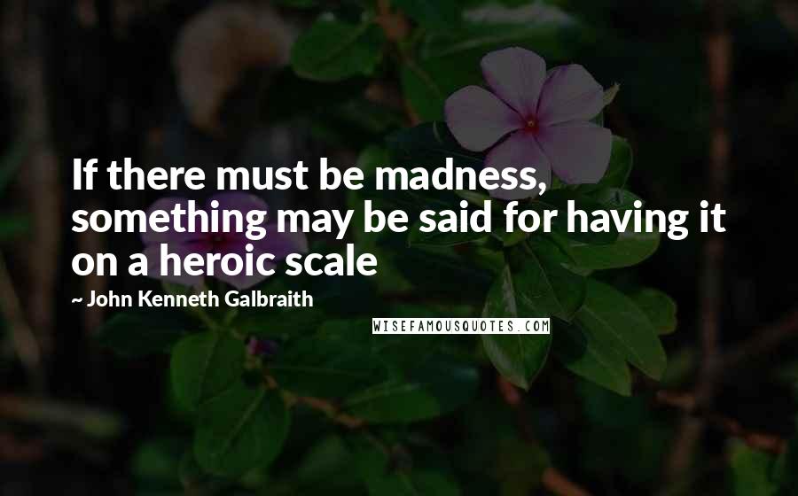 John Kenneth Galbraith Quotes: If there must be madness, something may be said for having it on a heroic scale