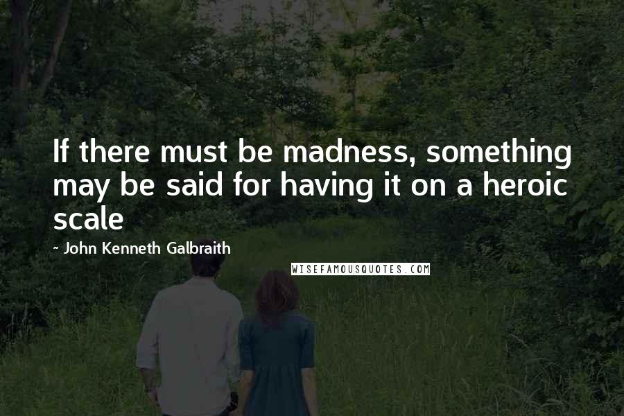 John Kenneth Galbraith Quotes: If there must be madness, something may be said for having it on a heroic scale