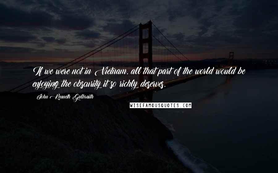 John Kenneth Galbraith Quotes: If we were not in Vietnam, all that part of the world would be enjoying the obscurity it so richly deserves.