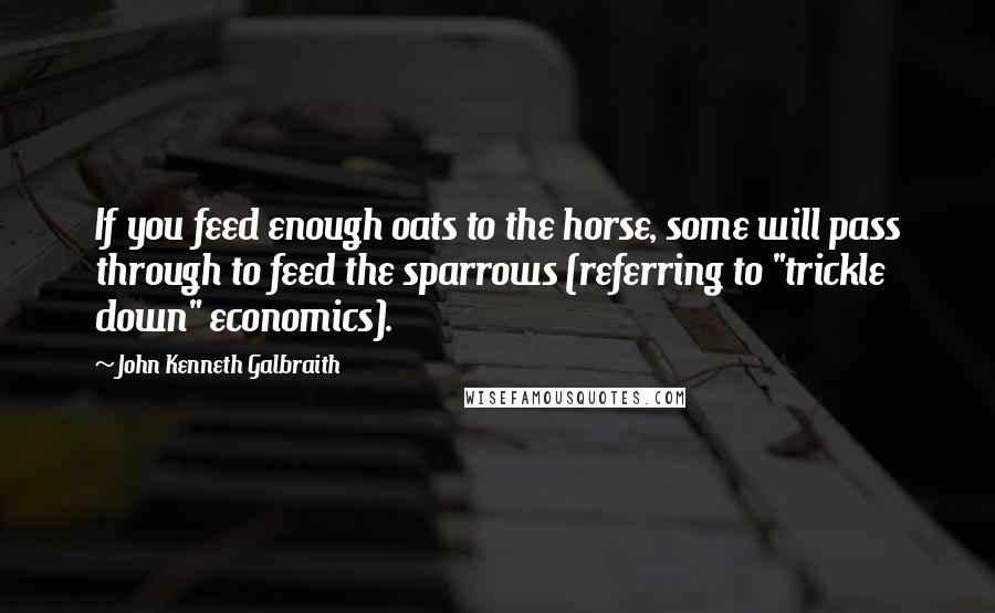 John Kenneth Galbraith Quotes: If you feed enough oats to the horse, some will pass through to feed the sparrows (referring to "trickle down" economics).