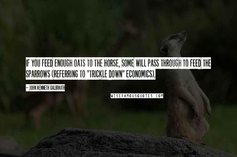 John Kenneth Galbraith Quotes: If you feed enough oats to the horse, some will pass through to feed the sparrows (referring to "trickle down" economics).