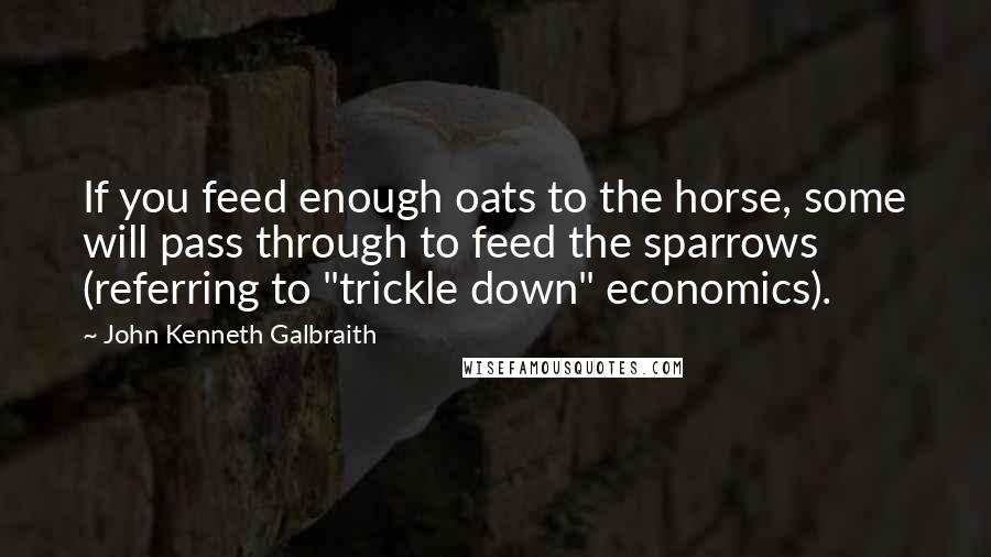 John Kenneth Galbraith Quotes: If you feed enough oats to the horse, some will pass through to feed the sparrows (referring to "trickle down" economics).