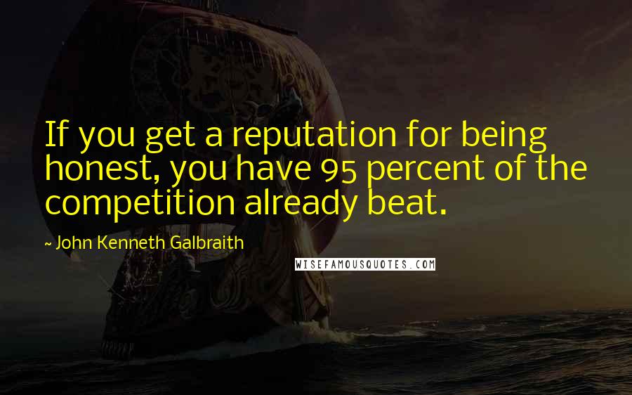 John Kenneth Galbraith Quotes: If you get a reputation for being honest, you have 95 percent of the competition already beat.