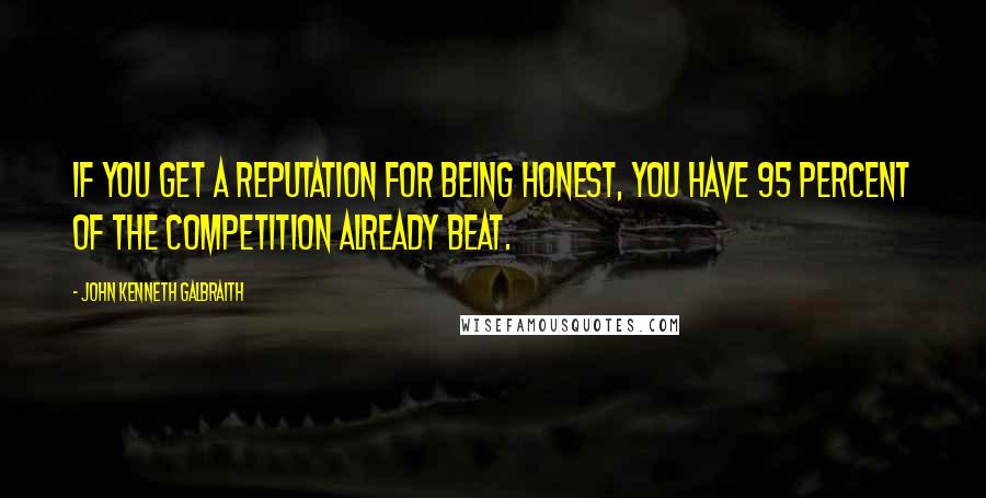 John Kenneth Galbraith Quotes: If you get a reputation for being honest, you have 95 percent of the competition already beat.