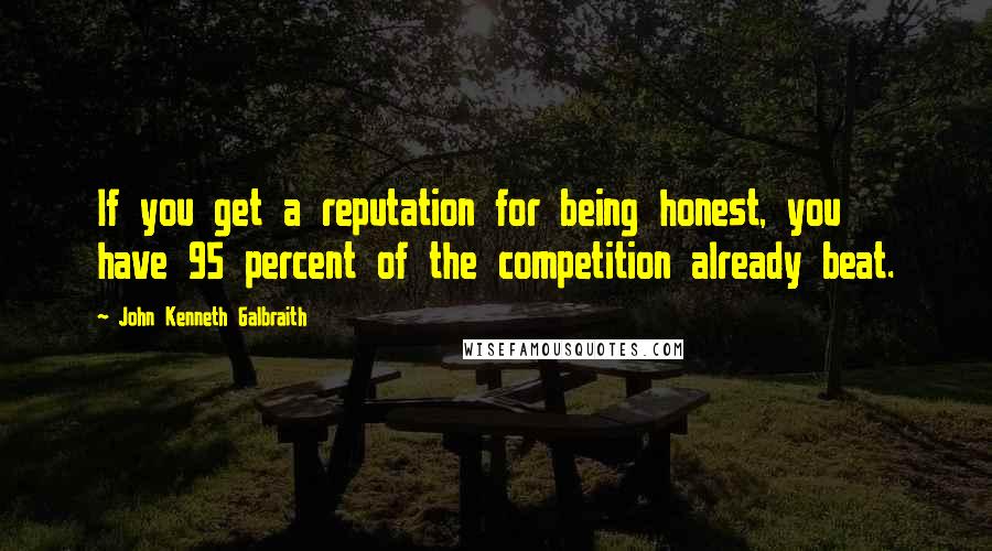 John Kenneth Galbraith Quotes: If you get a reputation for being honest, you have 95 percent of the competition already beat.