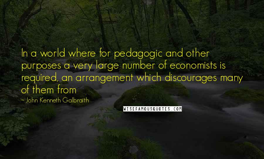 John Kenneth Galbraith Quotes: In a world where for pedagogic and other purposes a very large number of economists is required, an arrangement which discourages many of them from