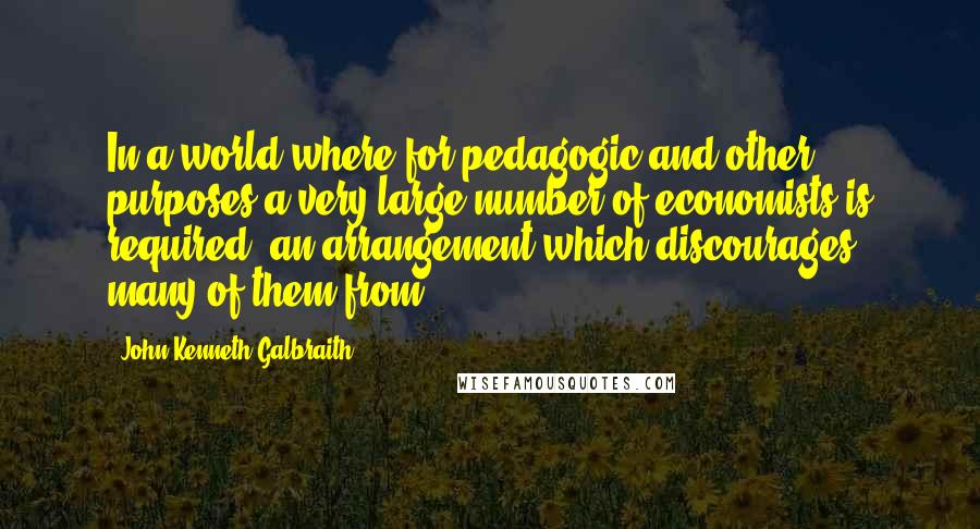 John Kenneth Galbraith Quotes: In a world where for pedagogic and other purposes a very large number of economists is required, an arrangement which discourages many of them from