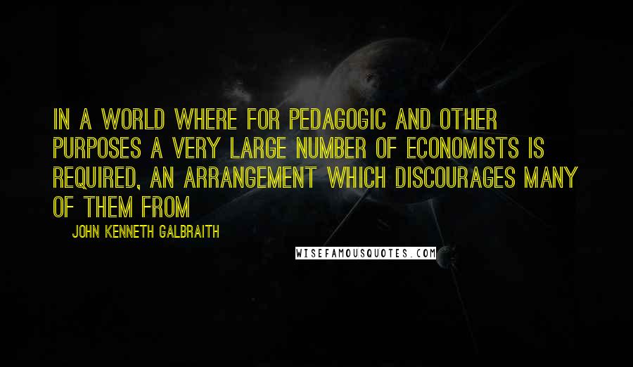 John Kenneth Galbraith Quotes: In a world where for pedagogic and other purposes a very large number of economists is required, an arrangement which discourages many of them from