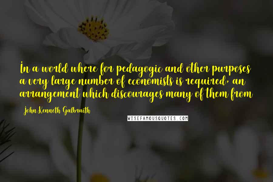 John Kenneth Galbraith Quotes: In a world where for pedagogic and other purposes a very large number of economists is required, an arrangement which discourages many of them from