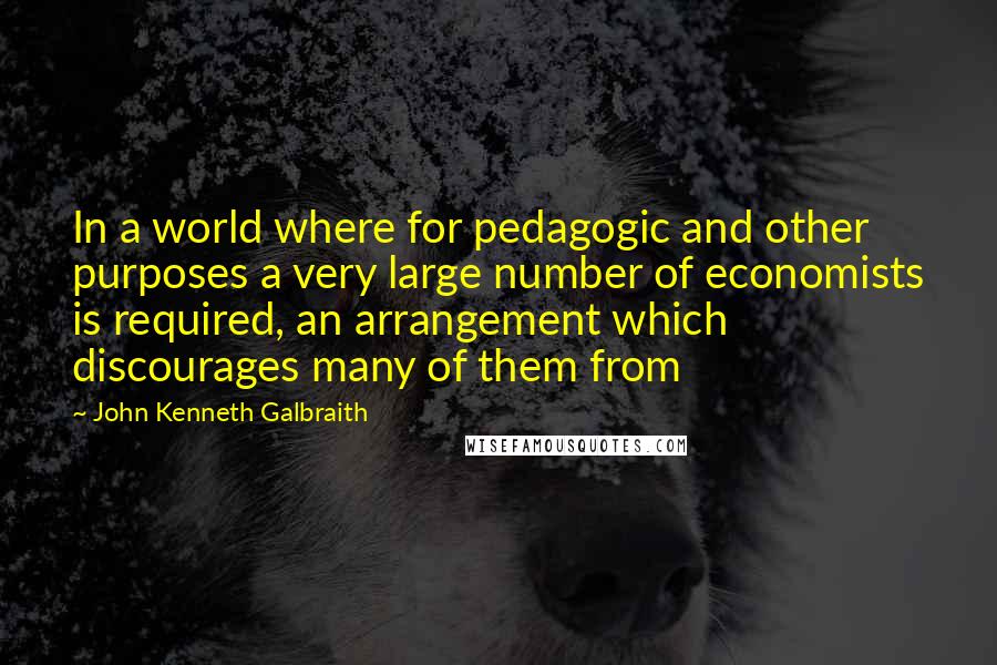 John Kenneth Galbraith Quotes: In a world where for pedagogic and other purposes a very large number of economists is required, an arrangement which discourages many of them from