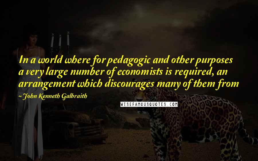 John Kenneth Galbraith Quotes: In a world where for pedagogic and other purposes a very large number of economists is required, an arrangement which discourages many of them from