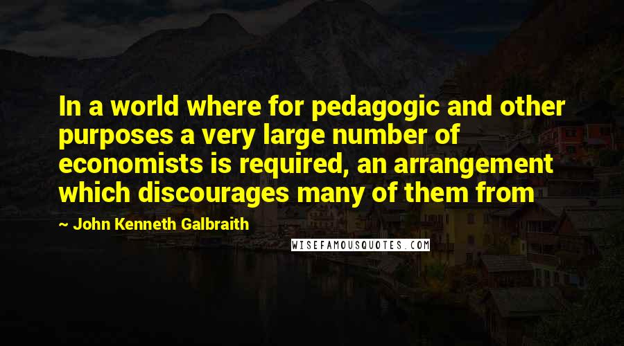 John Kenneth Galbraith Quotes: In a world where for pedagogic and other purposes a very large number of economists is required, an arrangement which discourages many of them from