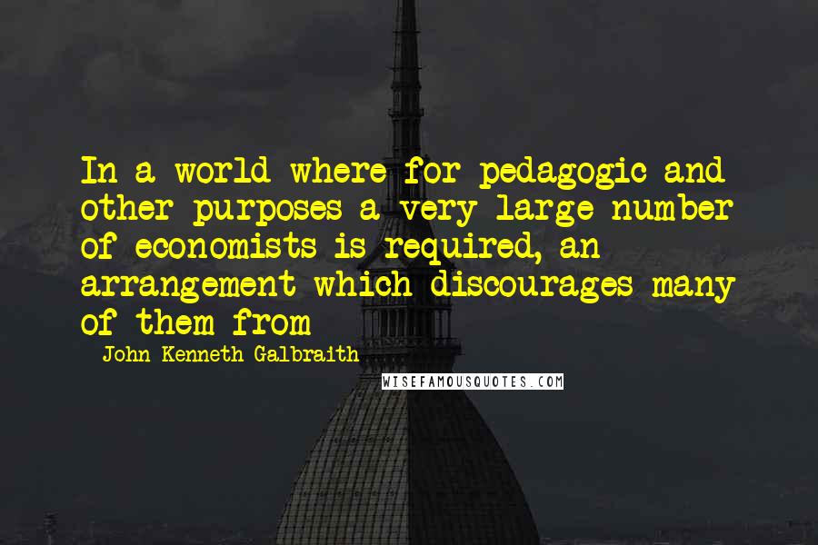 John Kenneth Galbraith Quotes: In a world where for pedagogic and other purposes a very large number of economists is required, an arrangement which discourages many of them from