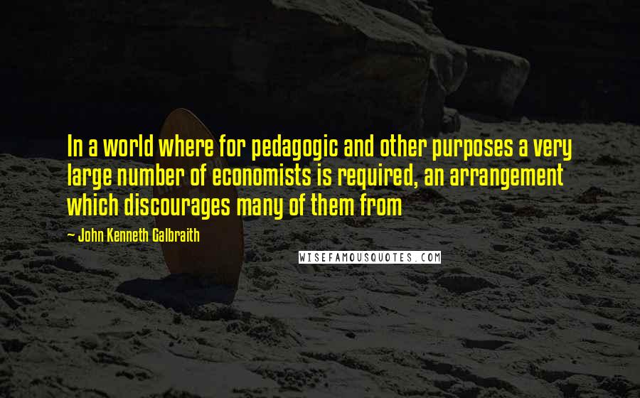 John Kenneth Galbraith Quotes: In a world where for pedagogic and other purposes a very large number of economists is required, an arrangement which discourages many of them from