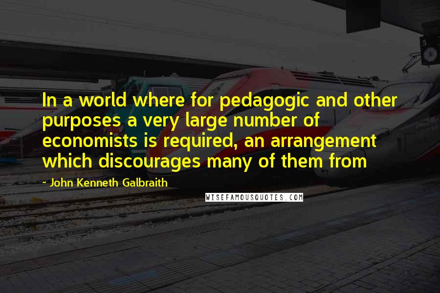 John Kenneth Galbraith Quotes: In a world where for pedagogic and other purposes a very large number of economists is required, an arrangement which discourages many of them from