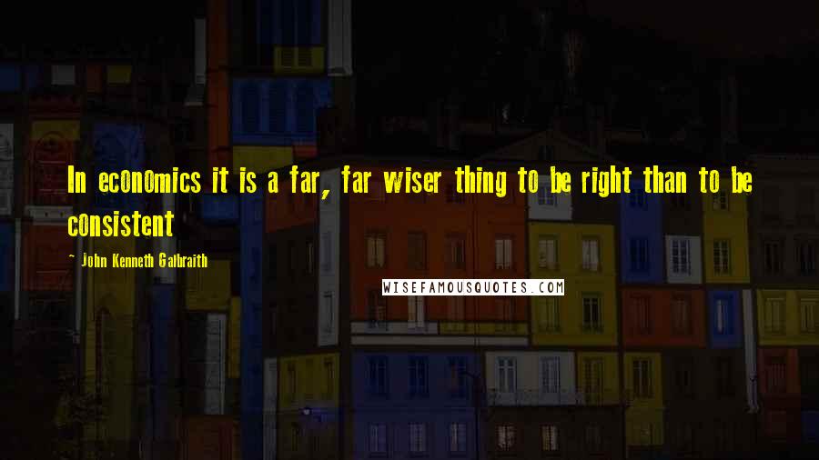 John Kenneth Galbraith Quotes: In economics it is a far, far wiser thing to be right than to be consistent