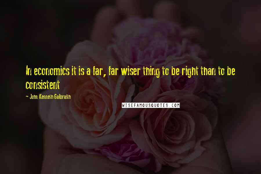 John Kenneth Galbraith Quotes: In economics it is a far, far wiser thing to be right than to be consistent