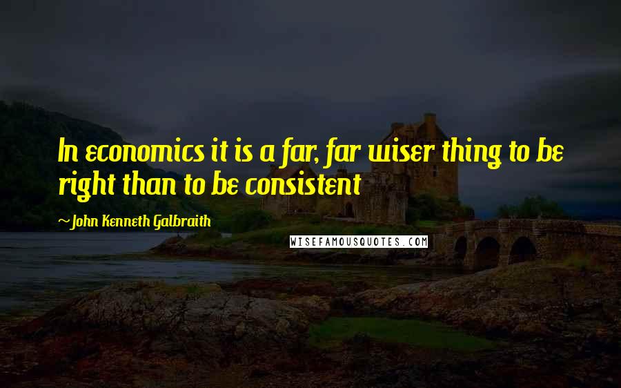 John Kenneth Galbraith Quotes: In economics it is a far, far wiser thing to be right than to be consistent