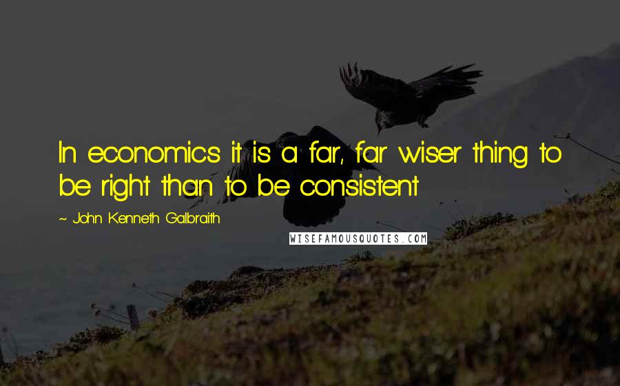 John Kenneth Galbraith Quotes: In economics it is a far, far wiser thing to be right than to be consistent