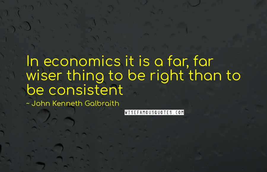 John Kenneth Galbraith Quotes: In economics it is a far, far wiser thing to be right than to be consistent