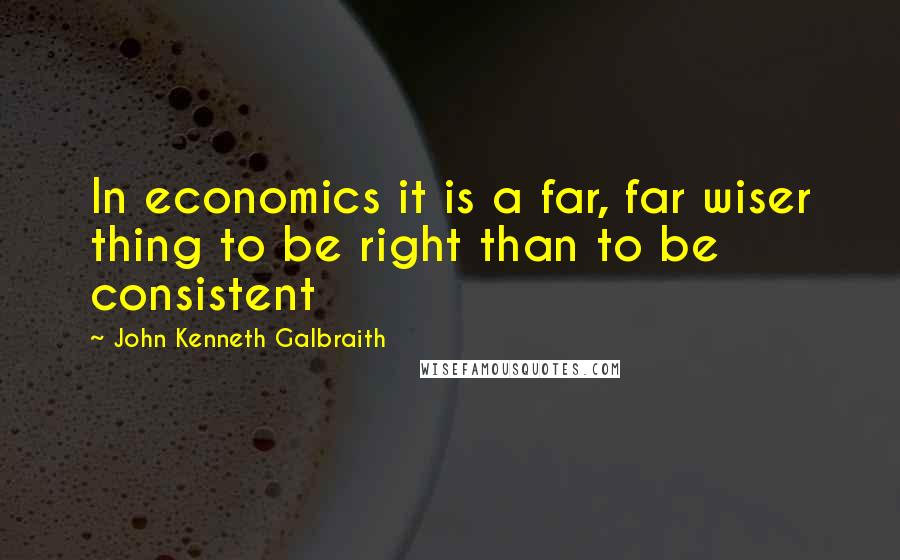 John Kenneth Galbraith Quotes: In economics it is a far, far wiser thing to be right than to be consistent