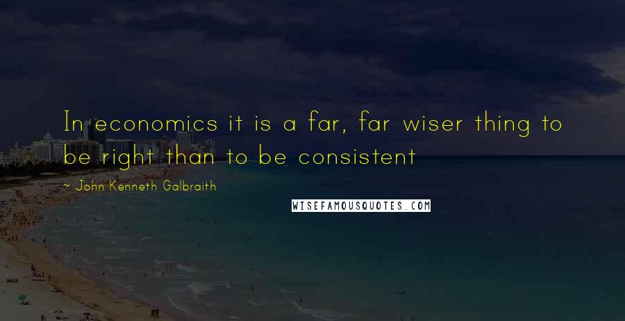 John Kenneth Galbraith Quotes: In economics it is a far, far wiser thing to be right than to be consistent