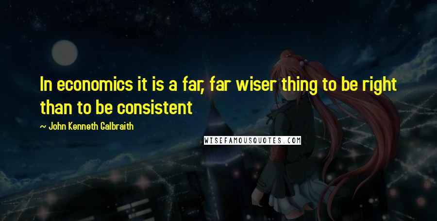 John Kenneth Galbraith Quotes: In economics it is a far, far wiser thing to be right than to be consistent