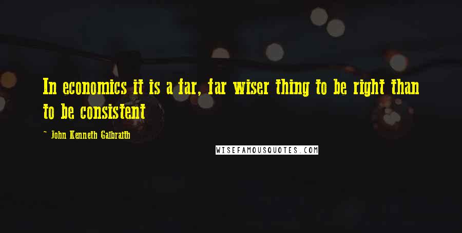 John Kenneth Galbraith Quotes: In economics it is a far, far wiser thing to be right than to be consistent