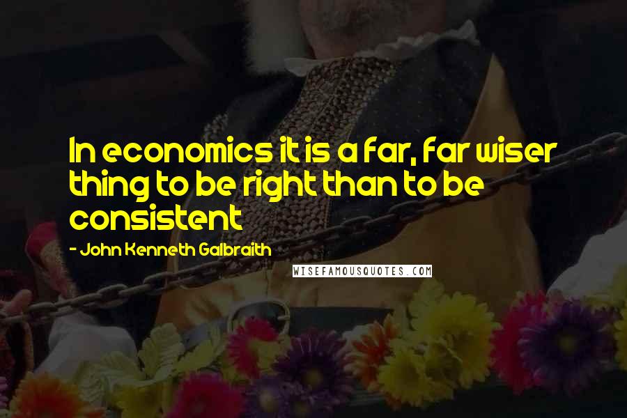 John Kenneth Galbraith Quotes: In economics it is a far, far wiser thing to be right than to be consistent